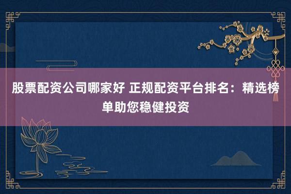 股票配资公司哪家好 正规配资平台排名：精选榜单助您稳健投资