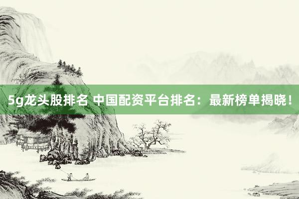 5g龙头股排名 中国配资平台排名：最新榜单揭晓！