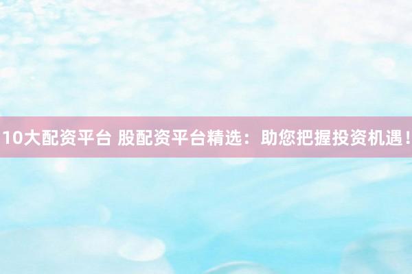 10大配资平台 股配资平台精选：助您把握投资机遇！