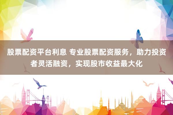 股票配资平台利息 专业股票配资服务，助力投资者灵活融资，实现股市收益最大化