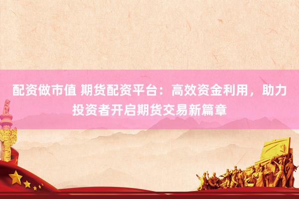 配资做市值 期货配资平台：高效资金利用，助力投资者开启期货交易新篇章