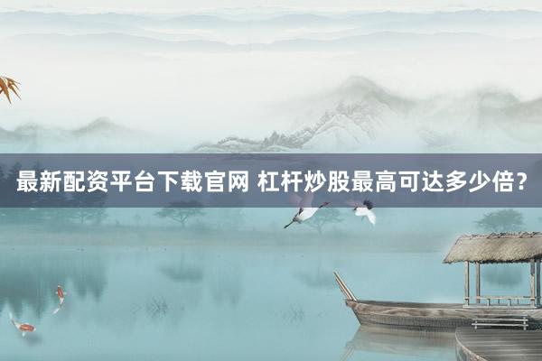 最新配资平台下载官网 杠杆炒股最高可达多少倍？