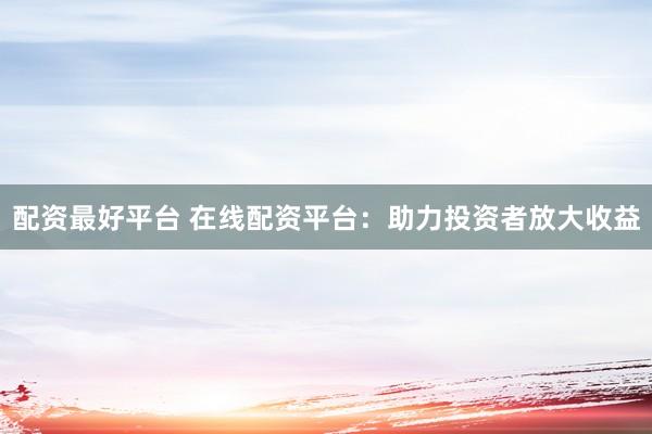 配资最好平台 在线配资平台：助力投资者放大收益