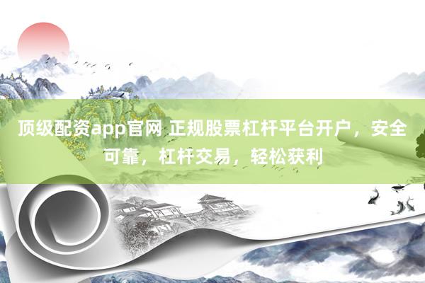 顶级配资app官网 正规股票杠杆平台开户，安全可靠，杠杆交易，轻松获利