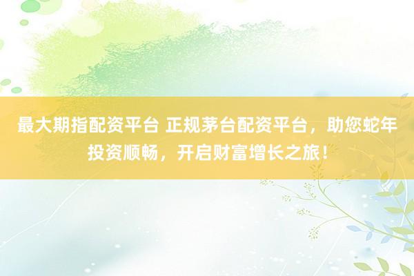 最大期指配资平台 正规茅台配资平台，助您蛇年投资顺畅，开启财富增长之旅！