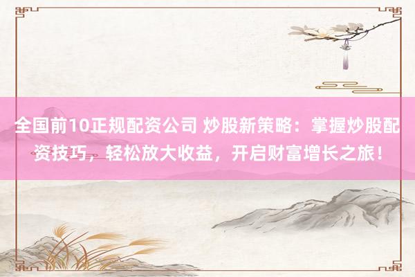 全国前10正规配资公司 炒股新策略：掌握炒股配资技巧，轻松放大收益，开启财富增长之旅！