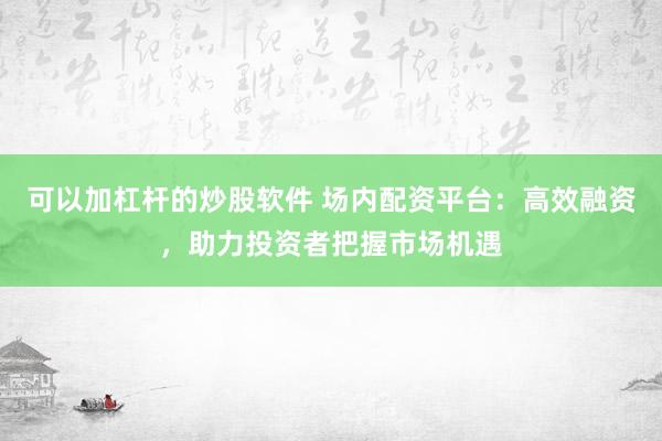 可以加杠杆的炒股软件 场内配资平台：高效融资，助力投资者把握市场机遇