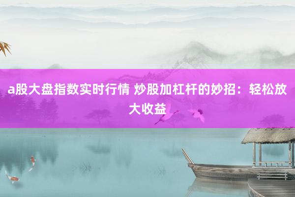 a股大盘指数实时行情 炒股加杠杆的妙招：轻松放大收益