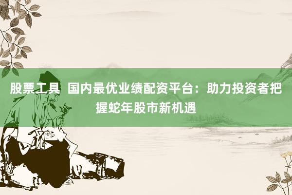 股票工具  国内最优业绩配资平台：助力投资者把握蛇年股市新机遇