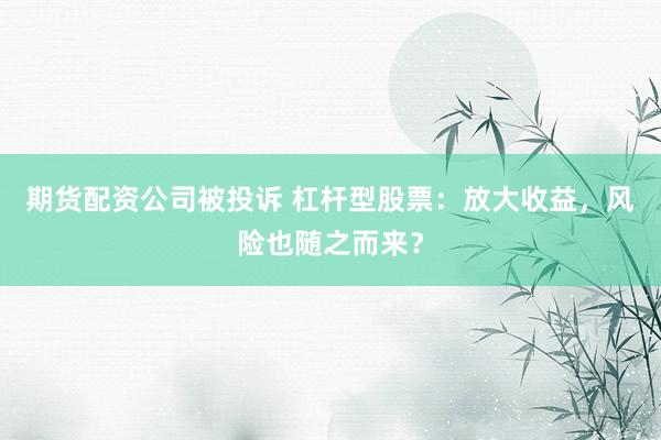 期货配资公司被投诉 杠杆型股票：放大收益，风险也随之而来？