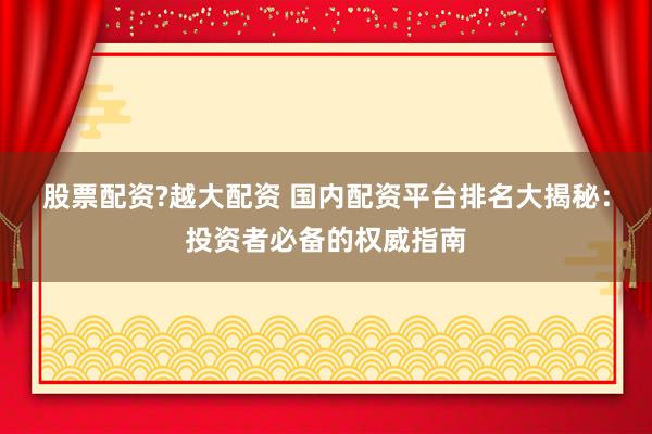股票配资?越大配资 国内配资平台排名大揭秘：投资者必备的权威指南