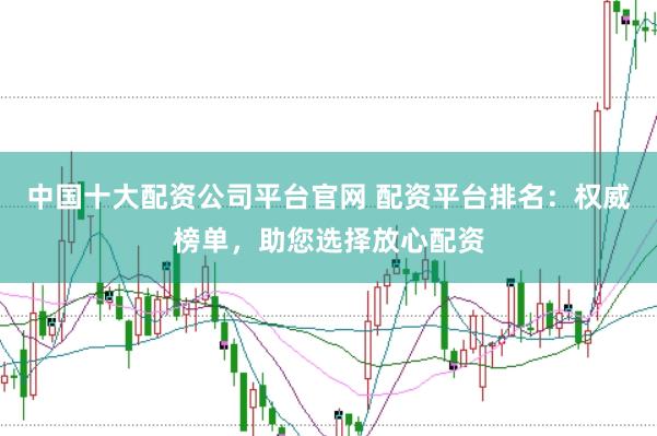 中国十大配资公司平台官网 配资平台排名：权威榜单，助您选择放心配资