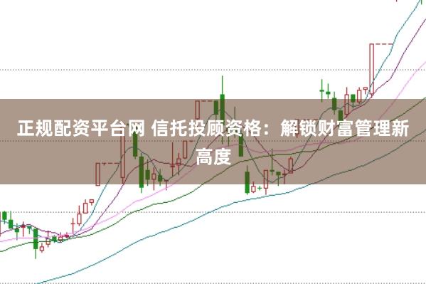 正规配资平台网 信托投顾资格：解锁财富管理新高度