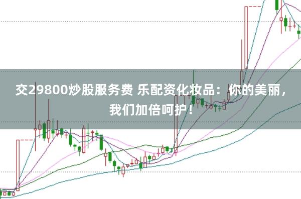 交29800炒股服务费 乐配资化妆品：你的美丽，我们加倍呵护！