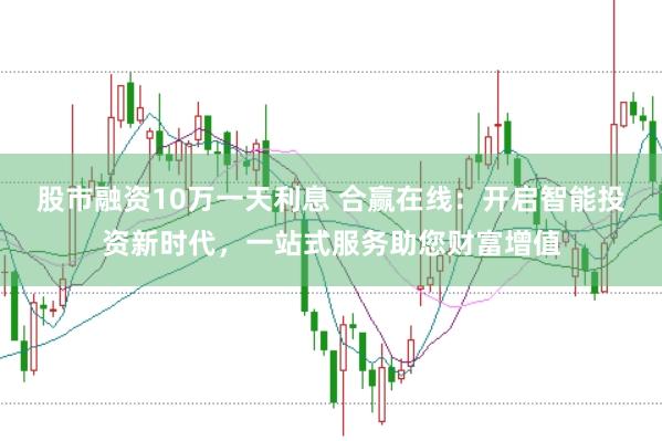 股市融资10万一天利息 合赢在线:开启智能投资新时代,一站式服务助您财富增值