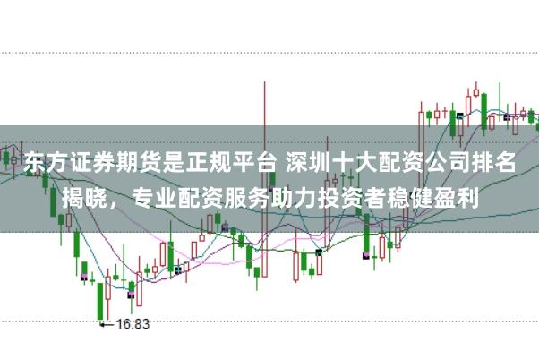 东方证券期货是正规平台 深圳十大配资公司排名揭晓，专业配资服务助力投资者稳健盈利