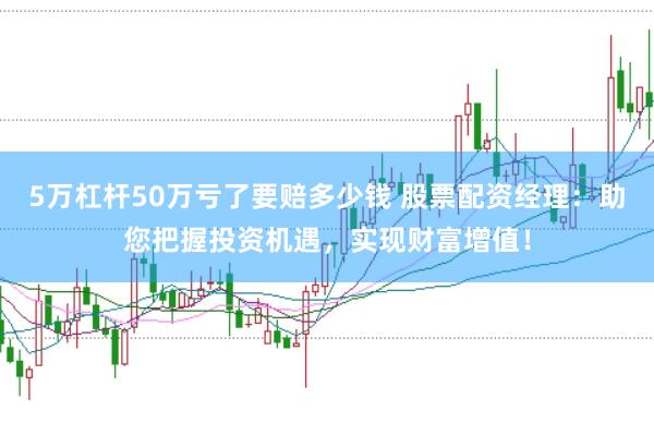 5万杠杆50万亏了要赔多少钱 股票配资经理：助您把握投资机遇，实现财富增值！