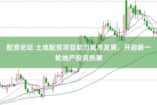 配资论坛 土地配资项目助力城市发展，开启新一轮地产投资热潮