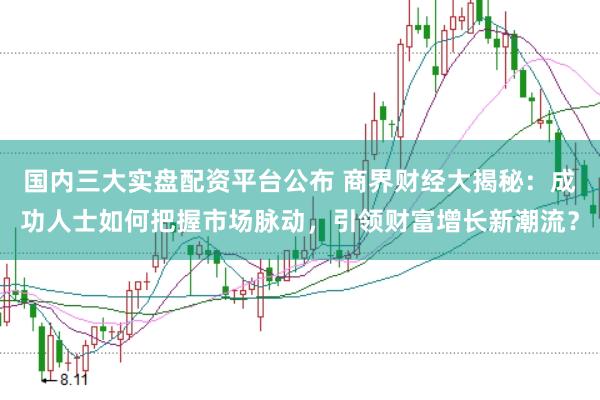 国内三大实盘配资平台公布 商界财经大揭秘：成功人士如何把握市场脉动，引领财富增长新潮流？