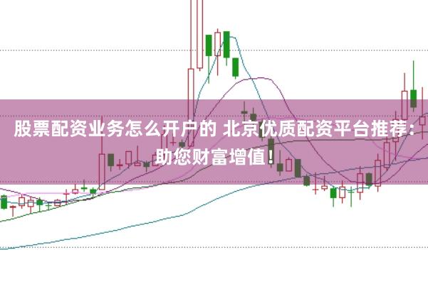 股票配资业务怎么开户的 北京优质配资平台推荐：助您财富增值！