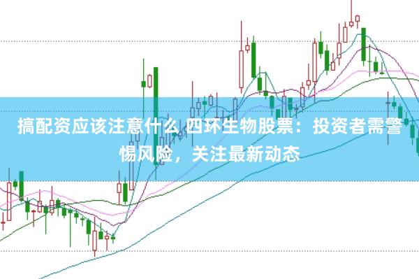 搞配资应该注意什么 四环生物股票：投资者需警惕风险，关注最新动态