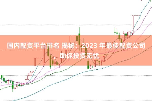 国内配资平台排名 揭秘：2023 年最佳配资公司，助你投资无忧