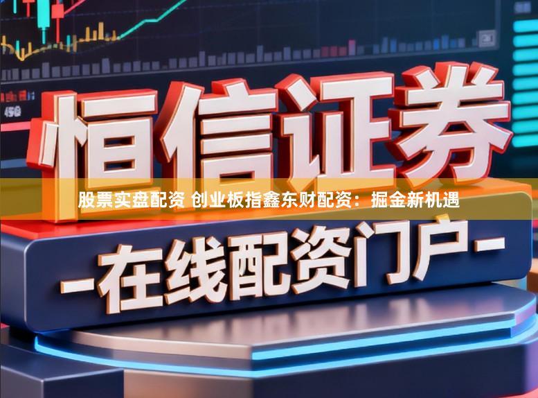 股票实盘配资 创业板指鑫东财配资：掘金新机遇