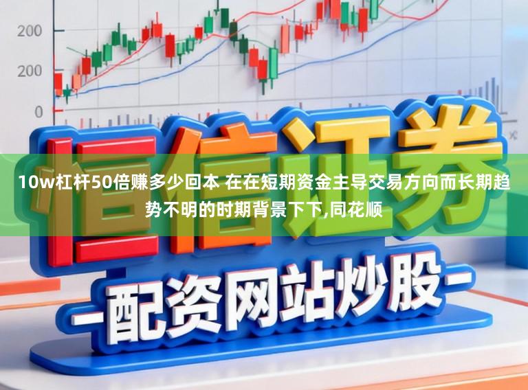 10w杠杆50倍赚多少回本 在在短期资金主导交易方向而长期趋势不明的时期背景下下，同花顺