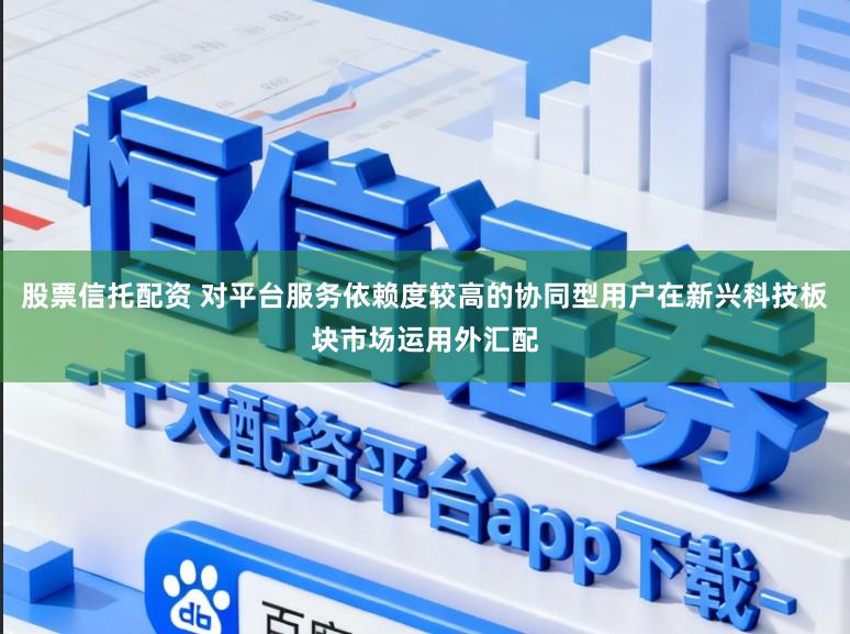 股票信托配资 对平台服务依赖度较高的协同型用户在新兴科技板块市场运用外汇配