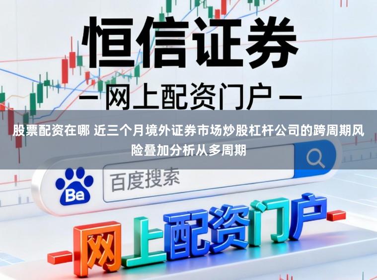 股票配资在哪 近三个月境外证券市场炒股杠杆公司的跨周期风险叠加分析从多周期