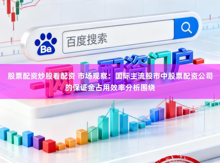 股票配资炒股看配资 市场观察：国际主流股市中股票配资公司的保证金占用效率分析围绕