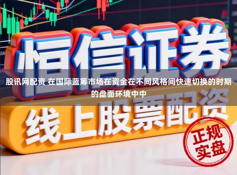 股讯网配资 在国际蓝筹市场在资金在不同风格间快速切换的时期的盘面环境中中