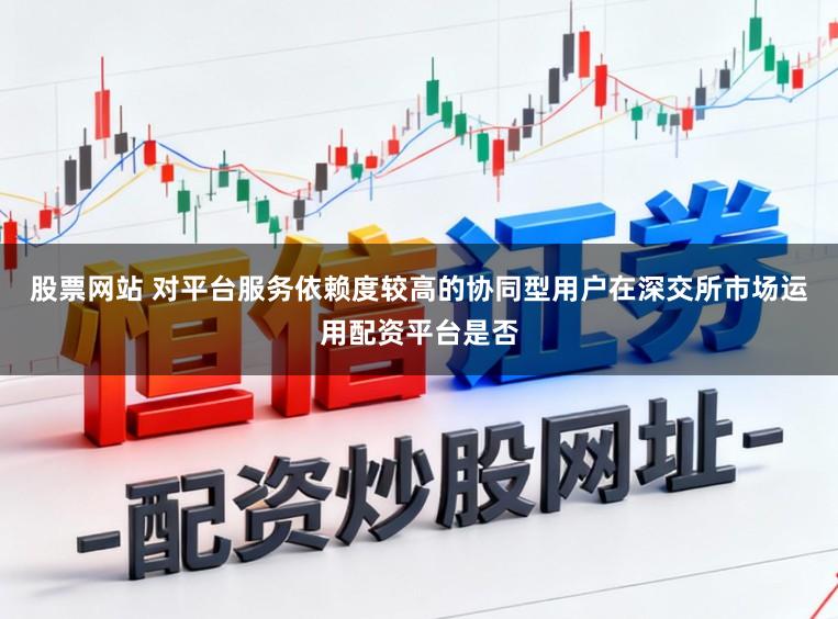 股票网站 对平台服务依赖度较高的协同型用户在深交所市场运用配资平台是否