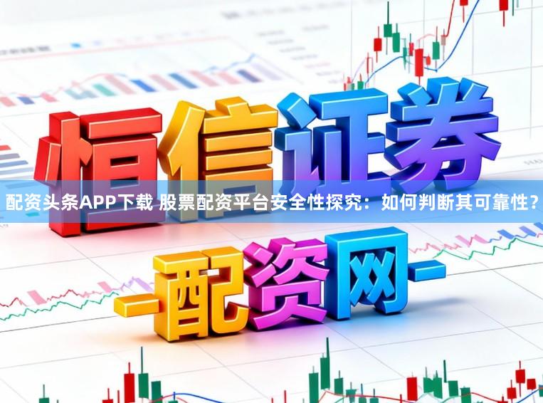 配资头条APP下载 股票配资平台安全性探究：如何判断其可靠性？