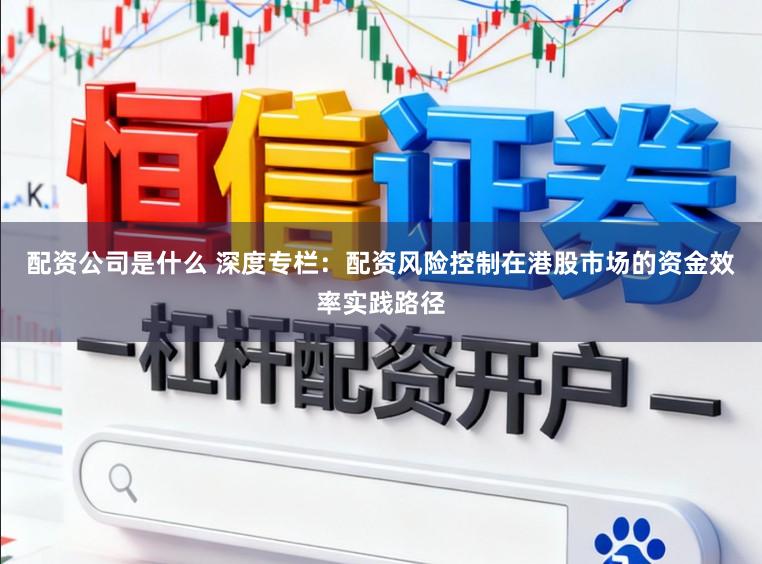 配资公司是什么 深度专栏：配资风险控制在港股市场的资金效率实践路径