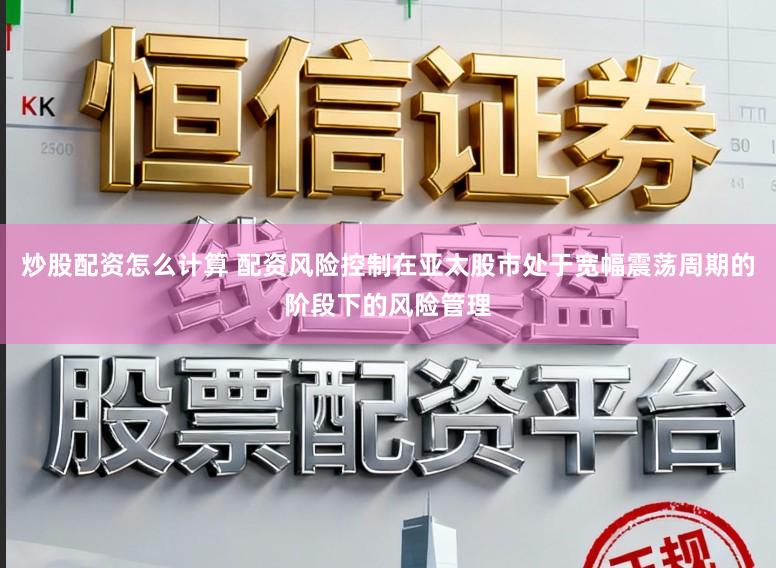 炒股配资怎么计算 配资风险控制在亚太股市处于宽幅震荡周期的阶段下的风险管理