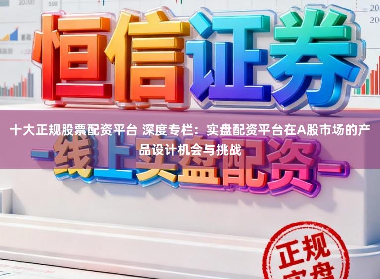 十大正规股票配资平台 深度专栏：实盘配资平台在A股市场的产品设计机会与挑战